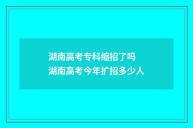 湖南高考专科缩招了吗 湖南高考今年扩招多少人