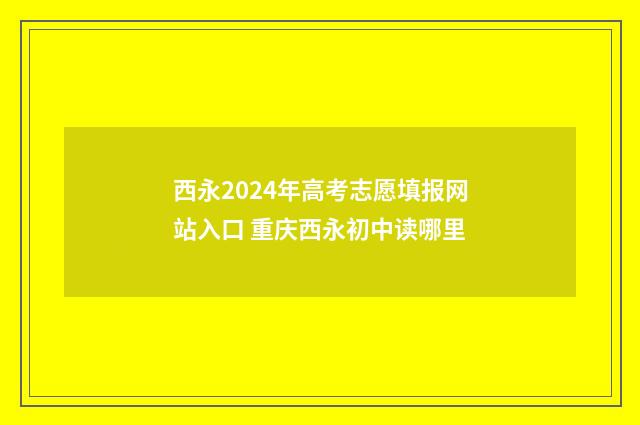 西永2024年高考志愿填报网站入口 重庆西永初中读哪里