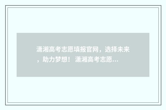 潇湘高考志愿填报官网，选择未来，助力梦想！ 潇湘高考志愿填报入口