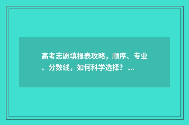 高考志愿填报表攻略，顺序、专业、分数线，如何科学选择？ 陕西高考志愿填报表