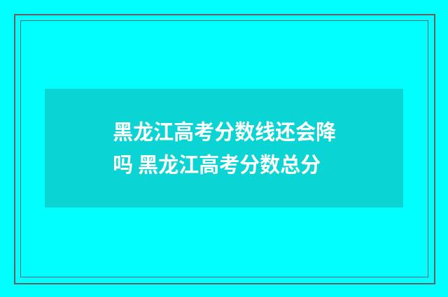 黑龙江高考分数线还会降吗 黑龙江高考分数总分