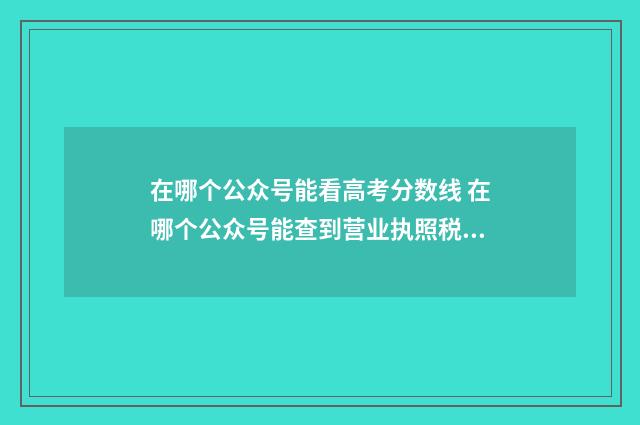 在哪个公众号能看高考分数线 在哪个公众号能查到营业执照税号