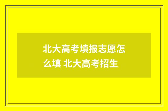 北大高考填报志愿怎么填 北大高考招生