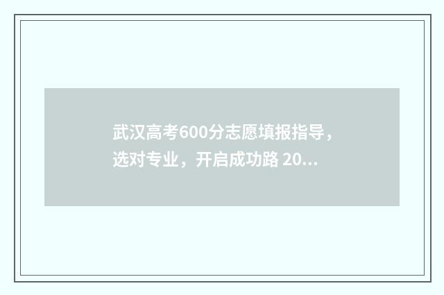 武汉高考600分志愿填报指导,选对专业,开启成功路 2021年武汉高考600分