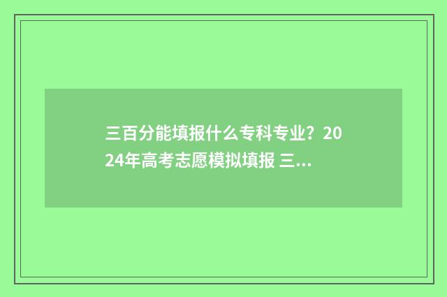 三百分能填报什么专科专业?2024年高考志愿模拟填报 三百分能填报什么学校