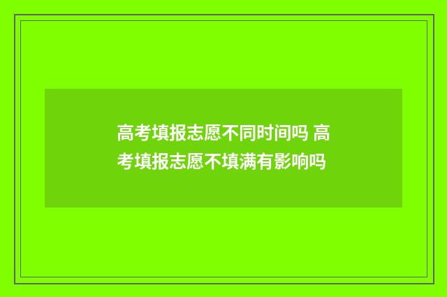 高考填报志愿不同时间吗 高考填报志愿不填满有影响吗