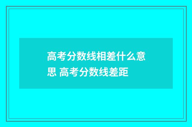 高考分数线相差什么意思 高考分数线差距