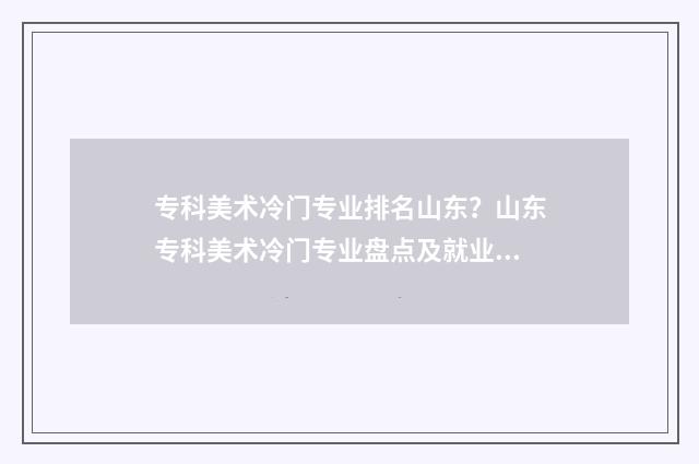 专科美术冷门专业排名山东?山东专科美术冷门专业盘点及就业前景分析 专科美术冷门专业排名