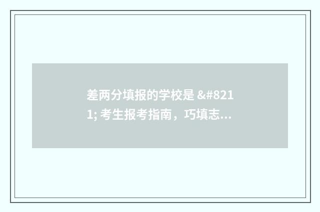 差两分填报的学校是 – 考生报考指南,巧填志愿轻松上岸 差两分上本科线能选本科吗