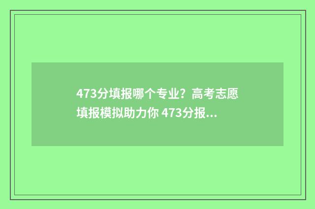 473分填报哪个专业?高考志愿填报模拟助力你 473分报考什么大学