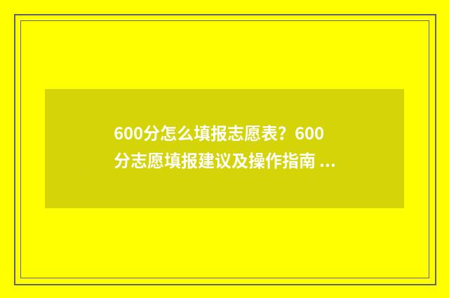 600分怎么填报志愿表?600分志愿填报建议及操作指南 高考成绩600分学生报什么院校