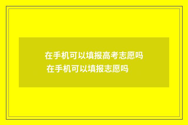 在手机可以填报高考志愿吗 在手机可以填报志愿吗