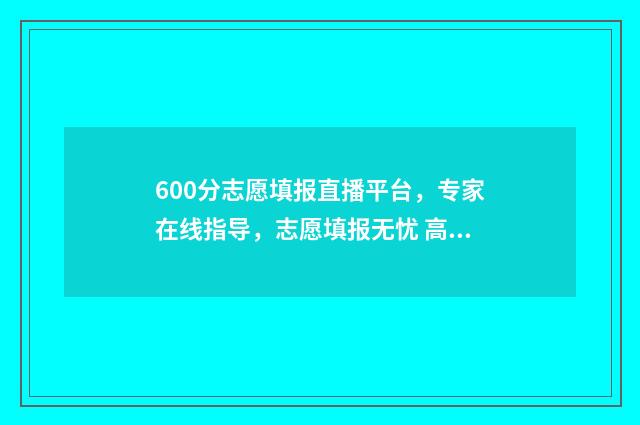 600分志愿填报直播平台，专家在线指导，志愿填报无忧 高考600分可以选择的学校