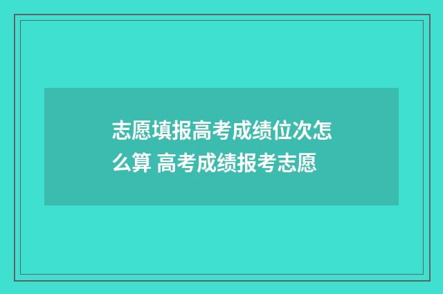 志愿填报高考成绩位次怎么算 高考成绩报考志愿