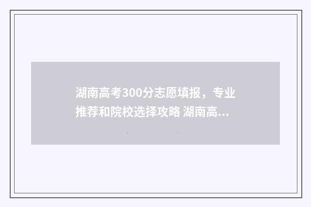 湖南高考300分志愿填报，专业推荐和院校选择攻略 湖南高考300名
