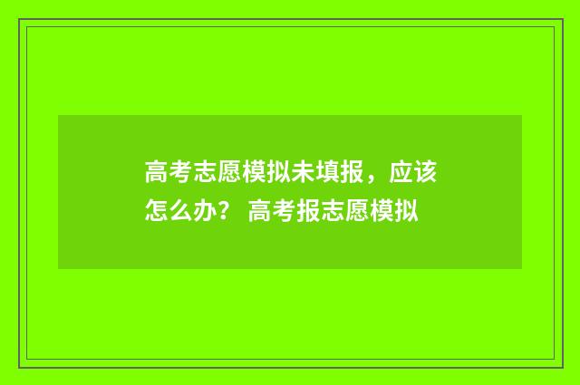 高考志愿模拟未填报,应该怎么办? 高考报志愿模拟