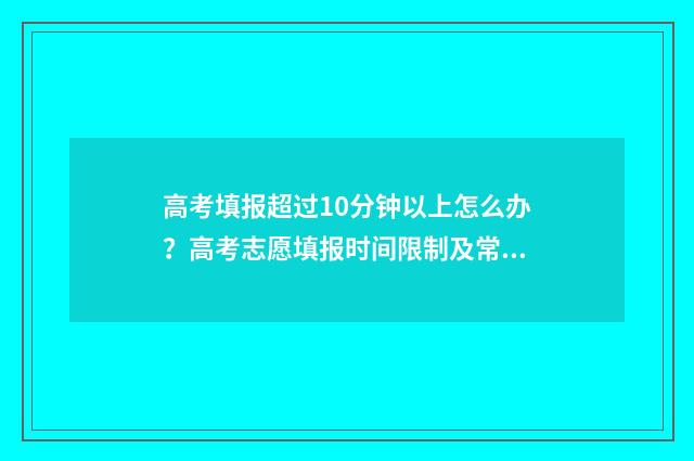 高考填报超过10分钟以上怎么办？高考志愿填报时间限制及常见问题解答 高考填报超过100怎么办