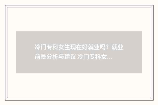 冷门专科女生现在好就业吗？就业前景分析与建议 冷门专科女生现在怎么样