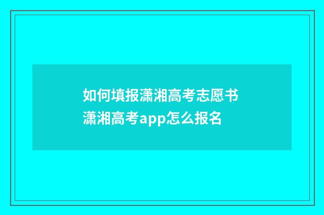如何填报潇湘高考志愿书 潇湘高考app怎么报名