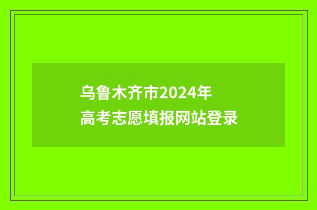 乌鲁木齐市2024年高考志愿填报网站登录