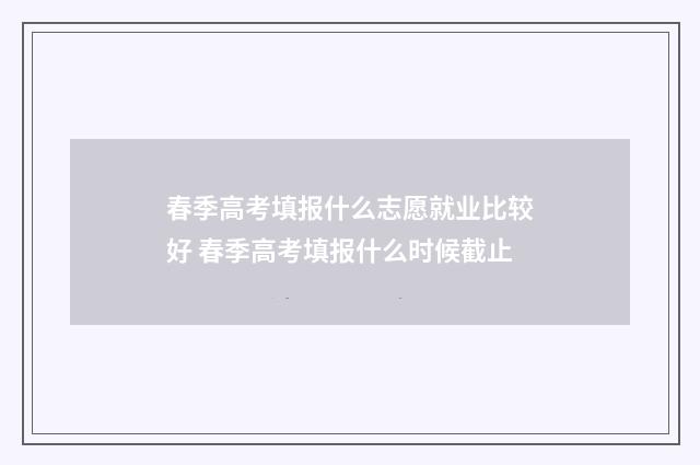 春季高考填报什么志愿就业比较好 春季高考填报什么时候截止