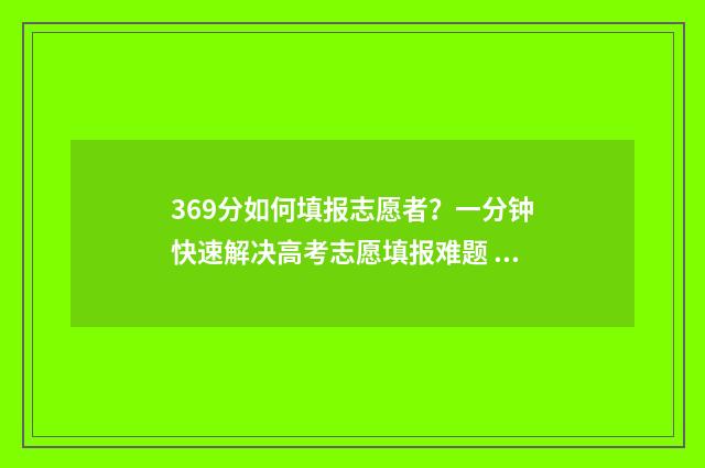 369分如何填报志愿者?一分钟快速解决高考志愿填报难题 2021年369分报考哪所大学