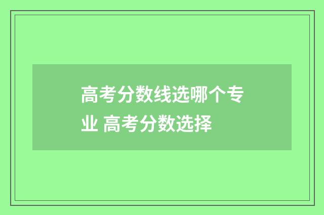 高考分数线选哪个专业 高考分数选择