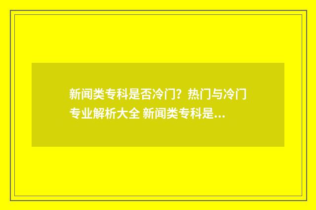新闻类专科是否冷门？热门与冷门专业解析大全 新闻类专科是否可以专升