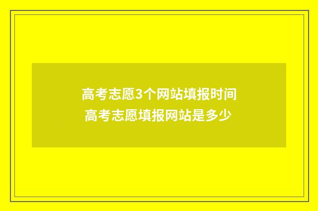 高考志愿3个网站填报时间 高考志愿填报网站是多少