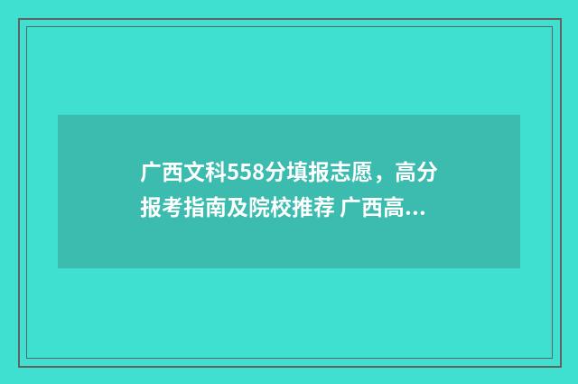 广西文科558分填报志愿，高分报考指南及院校推荐 广西高考文科530分可填哪些学校