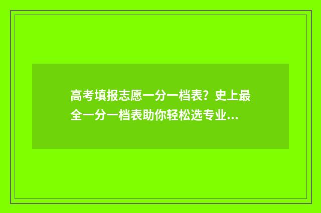 高考填报志愿一分一档表?史上最全一分一档表助你轻松选专业 高考填报志愿一般多久公布录取信息出来