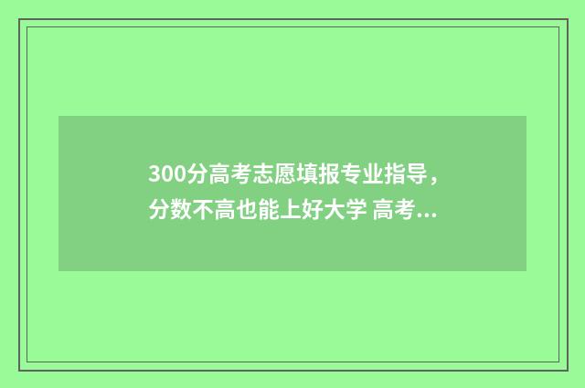 300分高考志愿填报专业指导，分数不高也能上好大学 高考300分怎么选择专业和学校