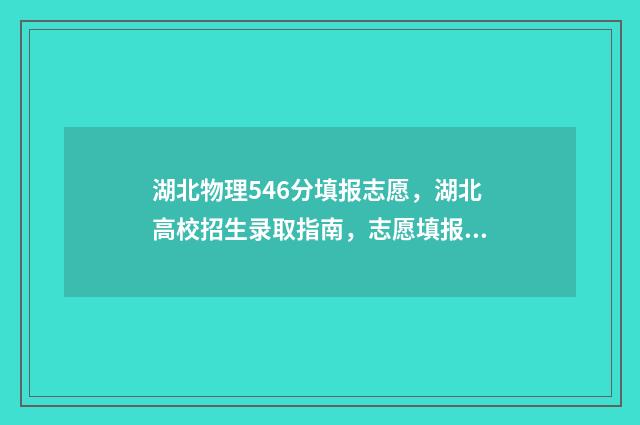 湖北物理546分填报志愿,湖北高校招生录取指南,志愿填报参考建议 湖北首选物理525分