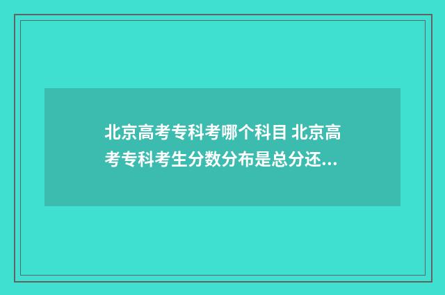 北京高考专科考哪个科目 北京高考专科考生分数分布是总分还是三科