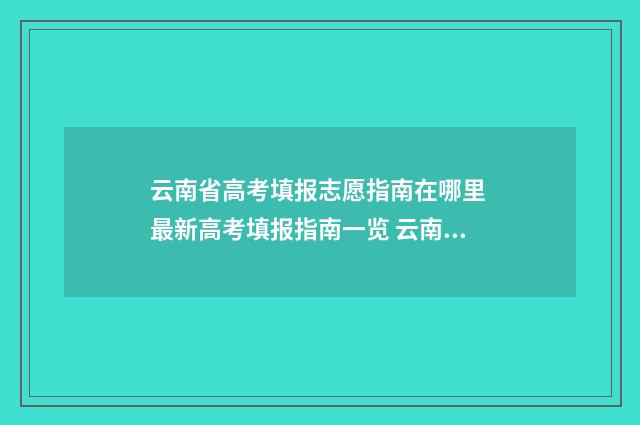 云南省高考填报志愿指南在哪里 最新高考填报指南一览 云南省高考填报志愿入口官网登录