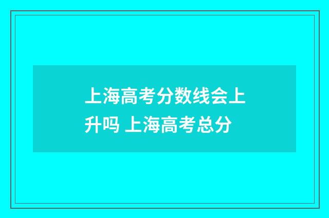 上海高考分数线会上升吗 上海高考总分