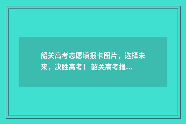韶关高考志愿填报卡图片，选择未来，决胜高考！ 韶关高考报名