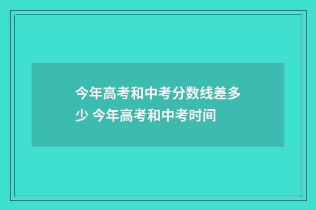 今年高考和中考分数线差多少 今年高考和中考时间
