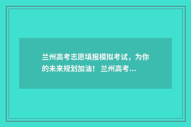 兰州高考志愿填报模拟考试,为你的未来规划加油! 兰州高考志愿填报指导