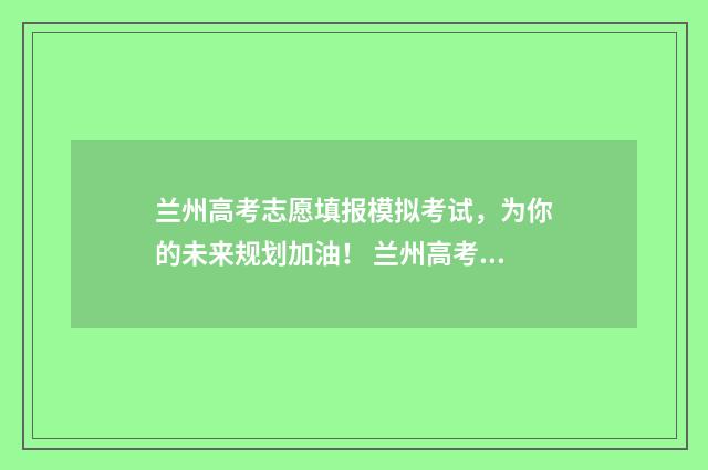 兰州高考志愿填报模拟考试,为你的未来规划加油! 兰州高考志愿填报指导