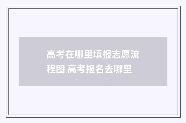 高考在哪里填报志愿流程图 高考报名去哪里