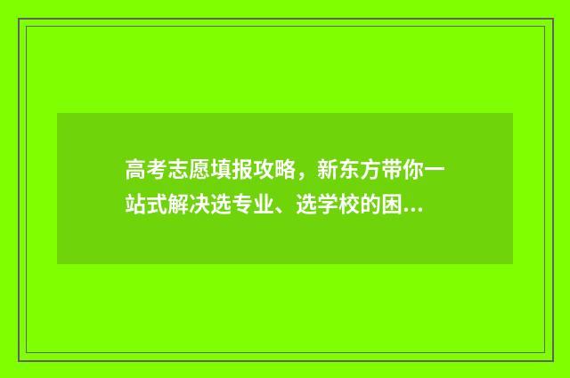 高考志愿填报攻略,新东方带你一站式解决选专业、选学校的困惑! 高考志愿填报攻略专科