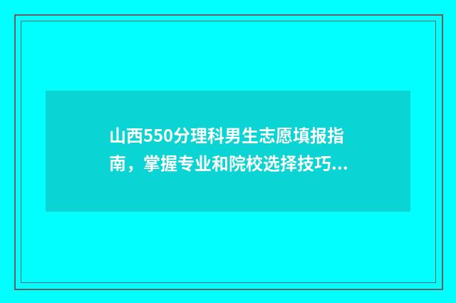 山西550分理科男生志愿填报指南,掌握专业和院校选择技巧 山西理科550分报考哪些大学