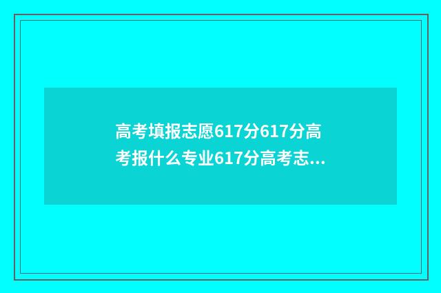 高考填报志愿617分617分高考报什么专业617分高考志愿填报指南 高考填报志愿网站入口