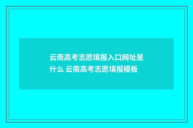 云南高考志愿填报入口网址是什么 云南高考志愿填报模板