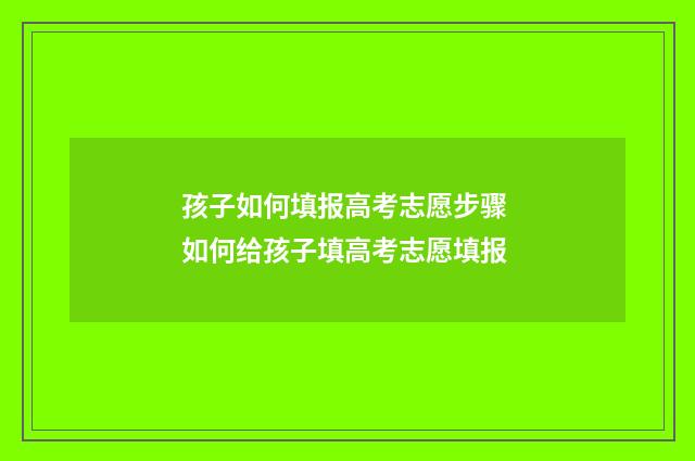 孩子如何填报高考志愿步骤 如何给孩子填高考志愿填报