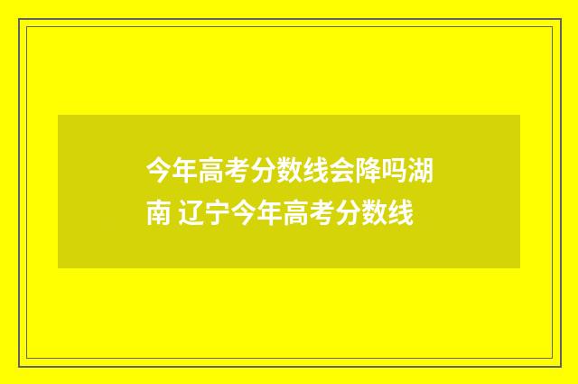 今年高考分数线会降吗湖南 辽宁今年高考分数线