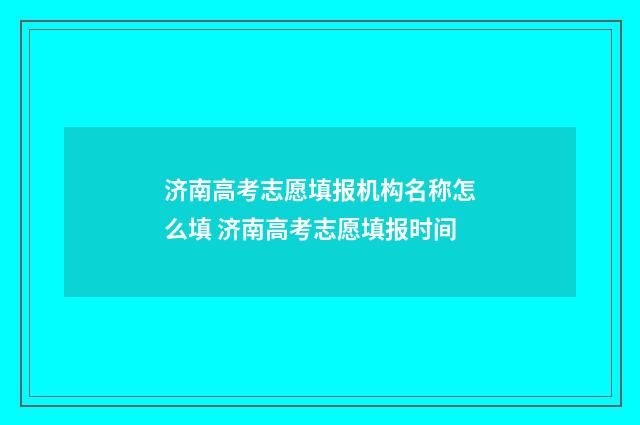 济南高考志愿填报机构名称怎么填 济南高考志愿填报时间