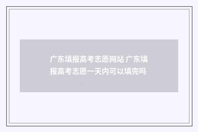 广东填报高考志愿网站 广东填报高考志愿一天内可以填完吗