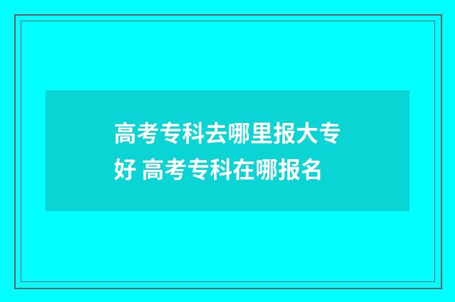 高考专科去哪里报大专好 高考专科在哪报名